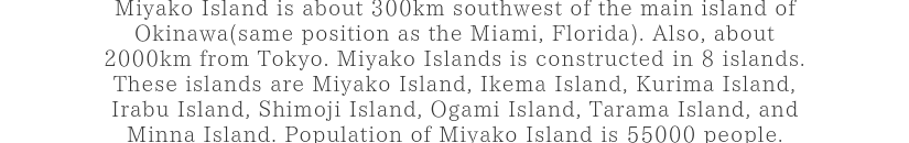 Miyako Island is about 300km southwest of the main island of Okinawa(same position as the Miami, Florida). Also, about 2000km from Tokyo. Miyako Islands is constructed in 8 islands.These islands are Miyako Island, Ikema Island, Kurima Island, Irabu Island, Shimoji Island, Ogami Island, Tarama Island, and Minna Island. Population of Miyako Island is 55000 people.