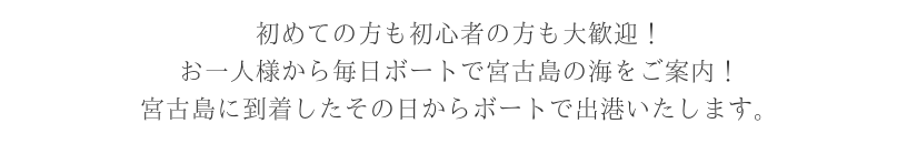 初めての方も初心者の方も大歓迎！ お一人様から毎日ボートで宮古島の海をご案内！ 宮古島に到着したその日からボートで出港いたします。